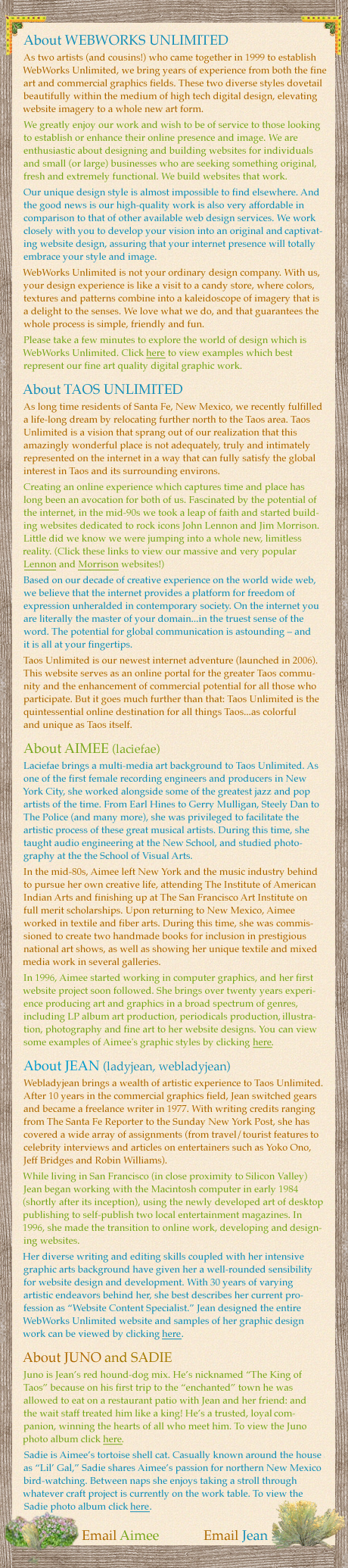 About WEBWORKS UNLIMITEDAbout WEBWORKS UNLIMITED As two artists (and cousins!) who came together in 1999 to establish WebWorks Unlimited, we bring years of experience from both the fine art and commercial graphics fields. These two diverse styles dovetail beautifully within the medium of high tech digital design, elevating website imagery to a whole new art form. We greatly enjoy our work and wish to be of service to those looking to establish or enhance their online presence and image. We are enthusiastic about designing and building websites for individuals and small (or large) businesses who are seeking something original, fresh and extremely functional. We build websites that work. Our unique design style is almost impossible to find elsewhere. And the good news is our high-quality work is also very affordable in comparison to that of other available web design services. We work closely with you to develop your vision into an original and captivating website design, assuring that your internet presence will totally embrace your style and image. WebWorks Unlimited is not your ordinary design company. With us, your design experience is like a visit to a candy store, where colors, textures and patterns combine into a kaleidoscope of imagery that is a delight to the senses. We love what we do, and that guarantees the whole process is simple, friendly and fun. Please take a few minutes to explore the world of design which is WebWorks Unlimited. Click here to view examples which best represent our fine art quality digital graphic work. About TAOS UNLIMITED As long time residents of Santa Fe, New Mexico, we recently fulfilled a life-long dream by relocating further north to the Taos area. Taos Unlimited is a vision that sprang out of our realization that this amazingly wonderful place is not adequately, truly and intimately represented on the internet in a way that can fully satisfy the global interest in Taos and its surrounding environs. Creating an online experience which captures time and place has long been an avocation for both of us. Fascinated by the potential of the internet, in the mid-90s we took a leap of faith and started building websites dedicated to rock icons John Lennon and Jim Morrison. Little did we know we were jumping into a whole new, limitless reality. (Click these links to view our massive and very popular Lennon and Morrison websites!) Based on our decade of creative experience on the world wide web, we believe that the internet provides a platform for freedom of expression unheralded in contemporary society. On the internet you are literally the master of your domain...in the truest sense of the word. The potential for global communication is astounding – and it is all at your fingertips. Taos Unlimited is our newest internet adventure (launched in 2006). This website serves as an online portal for the greater Taos community and the enhancement of commercial potential for all those who participate. But it goes much further than that: Taos Unlimited is the quintessential online destination for all things Taos...as colorful and unique as Taos itself. As two artists (and cousins!) who came together in 1999 to establish WebWorks Unlimited, we bring years of experience from both the fine art and commercial graphics fields. These two diverse styles dovetail beautifully within the medium of high tech digital design, elevating website imagery to a whole new art form. We greatly enjoy our work and wish to be of service to those looking to establish or enhance their online presence and image. We are enthusiastic about designing and building websites for individuals and small (or large) businesses who are seeking something original, fresh and extremely functional. We build websites that work. Our unique design style is almost impossible to find elsewhere. And the good news is our high-quality work is also very affordable in comparison to that of other available web design services. We work closely with you to develop your vision into an original and captivating website design, assuring that your internet presence will totally embrace your style and image. WebWorks Unlimited is not your ordinary design company. With us, your design experience is like a visit to a candy store, where colors, textures and patterns combine into a kaleidoscope of imagery that is a delight to the senses. We love what we do, and that guarantees the whole process is simple, friendly and fun. Please take a few minutes to explore the world of design which is WebWorks Unlimited. Click here to view examples which best represent our fine art quality digital graphic work. About TAOS UNLIMITED As long time residents of Santa Fe, New Mexico, we recently fulfilled a life-long dream by relocating further north to the Taos area. Taos Unlimited is a vision that sprang out of our realization that this amazingly wonderful place is not adequately, truly and intimately represented on the internet in a way that can fully satisfy the global interest in Taos and its surrounding environs. Creating an online experience which captures time and place has long been an avocation for both of us. Fascinated by the potential of the internet, in the mid-90s we took a leap of faith and started building websites dedicated to rock icons John Lennon and Jim Morrison. Little did we know we were jumping into a whole new, limitless reality. (Click these links to view our massive and very popular Lennon and Morrison websites!) Based on our decade of creative experience on the world wide web, we believe that the internet provides a platform for freedom of expression unheralded in contemporary society. On the internet you are literally the master of your domain...in the truest sense of the word. The potential for global communication is astounding – and it is all at your fingertips. Taos Unlimited is our newest internet adventure (launched in 2006). This website serves as an online portal for the greater Taos community and the enhancement of commercial potential for all those who participate. But it goes much further than that: Taos Unlimited is the quintessential online destination for all things Taos...as colorful and unique as Taos itself.